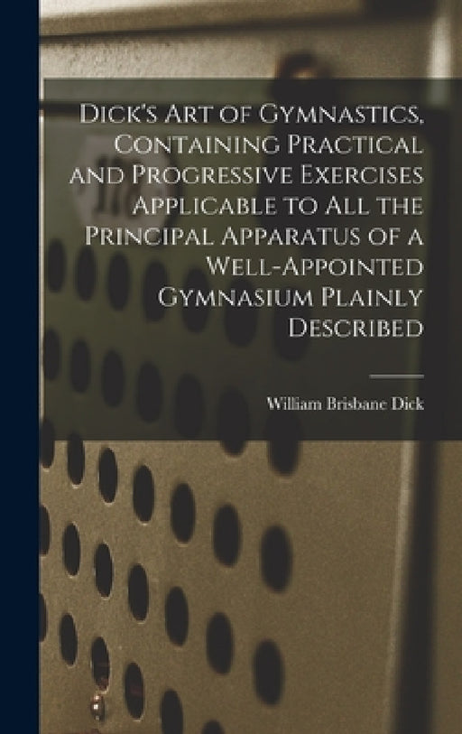 Dick's art of Gymnastics, Containing Practical and Progressive Exercises Applicable to all the Principal Apparatus of a Well-appointed Gymnasium Plain by William Brisbane Dick