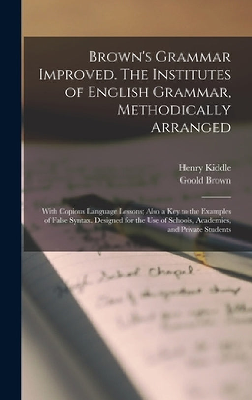 Brown's Grammar Improved. The Institutes of English Grammar, Methodically Arranged; With Copious Language Lessons; Also a key to the Examples of False by Henry Kiddle, Goold Brown