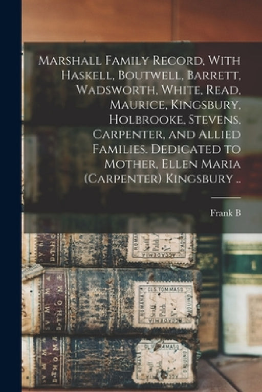 Marshall Family Record, With Haskell, Boutwell, Barrett, Wadsworth, White, Read, Maurice, Kingsbury, Holbrooke, Stevens, Carpenter, and Allied Familie by Frank B. 1868- Cn Kingsbury