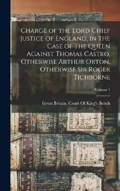 Charge of the Lord Chief Justice of England, in the Case of The Queen Against Thomas Castro, Otherwise Arthur Orton, Otherwise Sir Roger Tichborne; Vo by Great Britain Court of King's Bench