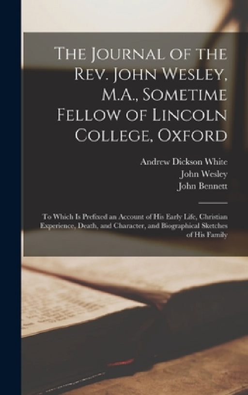 The Journal of the Rev. John Wesley, M.A., Sometime Fellow of Lincoln College, Oxford: To Which is Prefixed an Account of his Early Life, Christian Ex by Andrew Dickson White, John Wesley, John Bennett