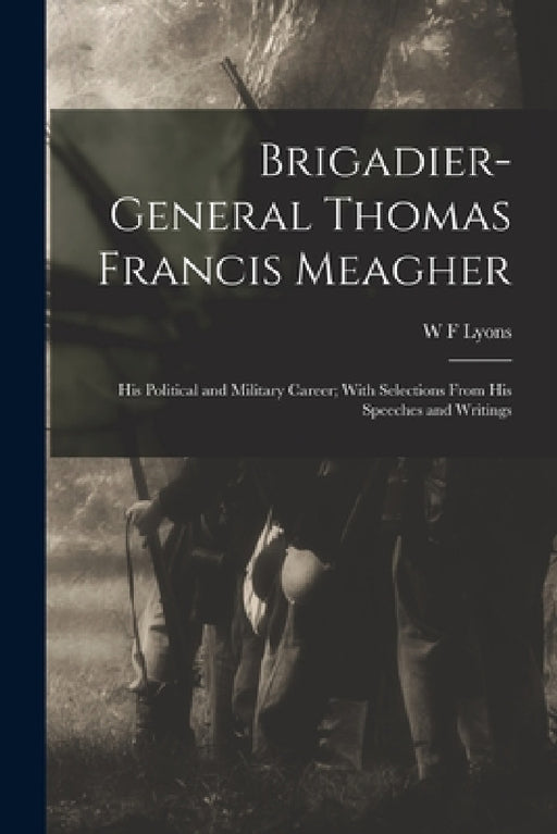 Brigadier-General Thomas Francis Meagher: His Political and Military Career; With Selections From His Speeches and Writings by W. F. Lyons