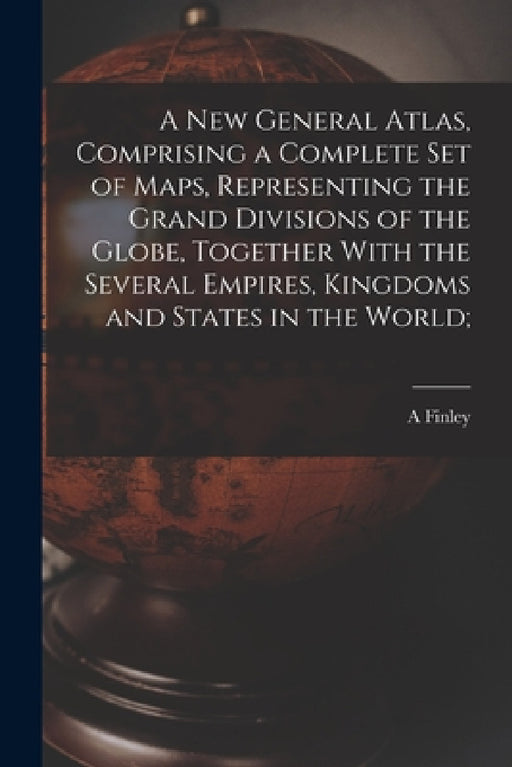 A new General Atlas, Comprising a Complete set of Maps, Representing the Grand Divisions of the Globe, Together With the Several Empires, Kingdoms and by A. Finley