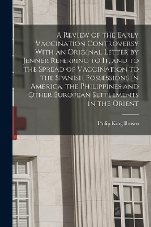 A Review of the Early Vaccination Controversy With an Original Letter by Jenner Referring to it, and to the Spread of Vaccination to the Spanish Posse by Philip King Brown