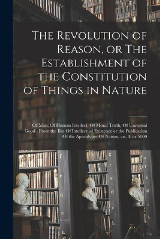 The Revolution of Reason, or The Establishment of the Constitution of Things in Nature: Of man, Of Human Intellect, Of Moral Truth, Of Universal Good: by Anonymous