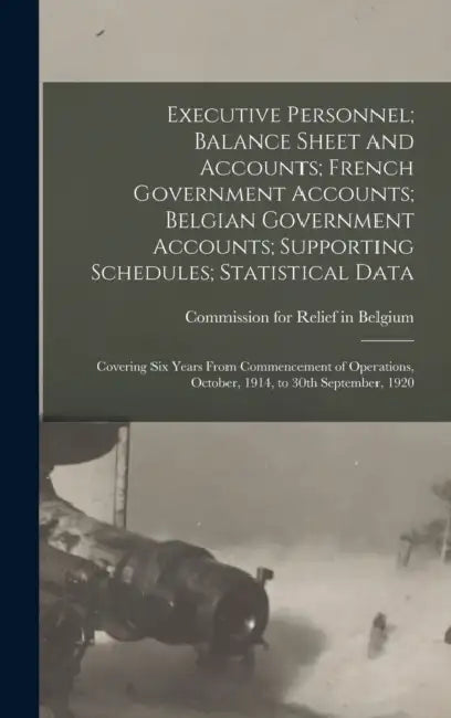 Executive Personnel; Balance Sheet and Accounts; French Government Accounts; Belgian Government Accounts; Supporting Schedules; Statistical Data: Cove by Commission for Relief in Belgium