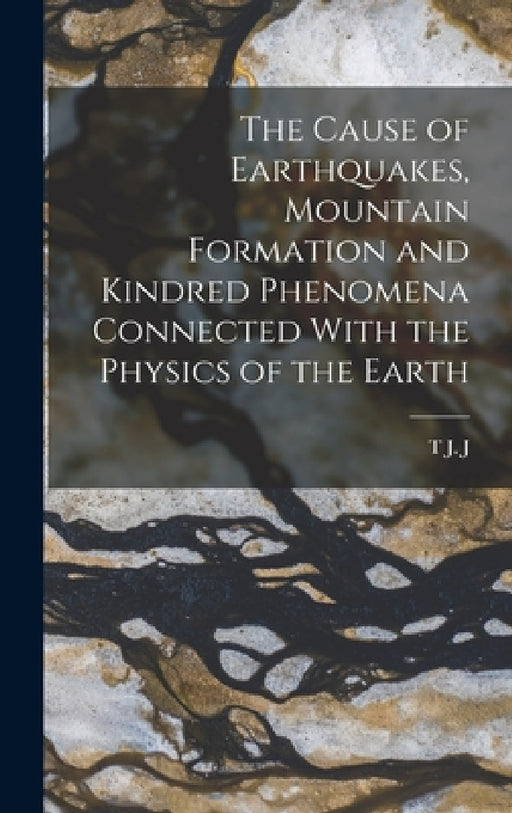 The Cause of Earthquakes, Mountain Formation and Kindred Phenomena Connected With the Physics of the Earth by T. J. J. B. 1866 See