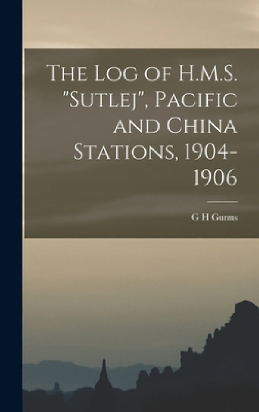 The log of H.M.S. "Sutlej", Pacific and China Stations, 1904-1906 by G. H. Gunns