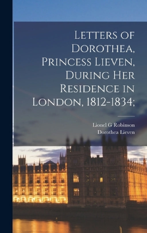 Letters of Dorothea, Princess Lieven, During her Residence in London, 1812-1834; by Lionel G. Robinson, Dorothea Lieven