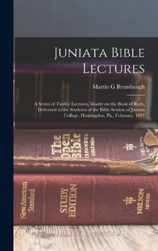 Juniata Bible Lectures: A Series of Twelve Lectures, Mostly on the Book of Ruth, Delivered to the Students of the Bible Session of Juniata Col by Martin G. Brumbaugh