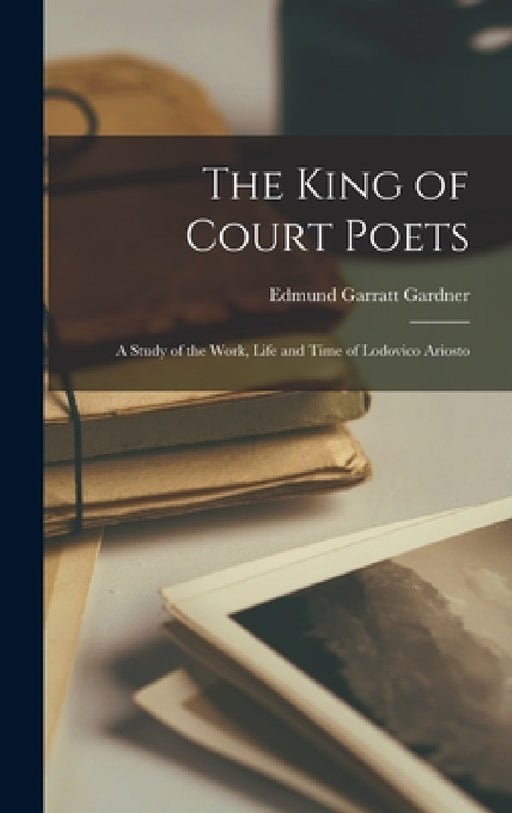 The King of Court Poets; a Study of the Work, Life and Time of Lodovico Ariosto by Edmund Garratt Gardner