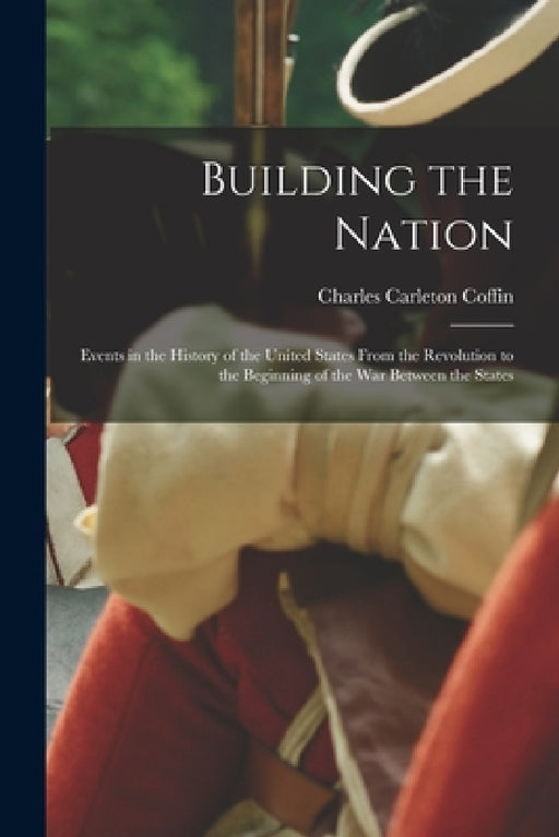 Building the Nation: Events in the History of the United States From the Revolution to the Beginning of the War Between the States by Charles Carleton Coffin