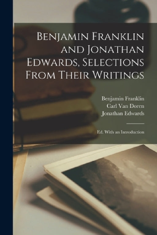 Benjamin Franklin and Jonathan Edwards, Selections From Their Writings; ed. With an Introduction by Benjamin Franklin, Jonathan Edwards, Carl Van Doren
