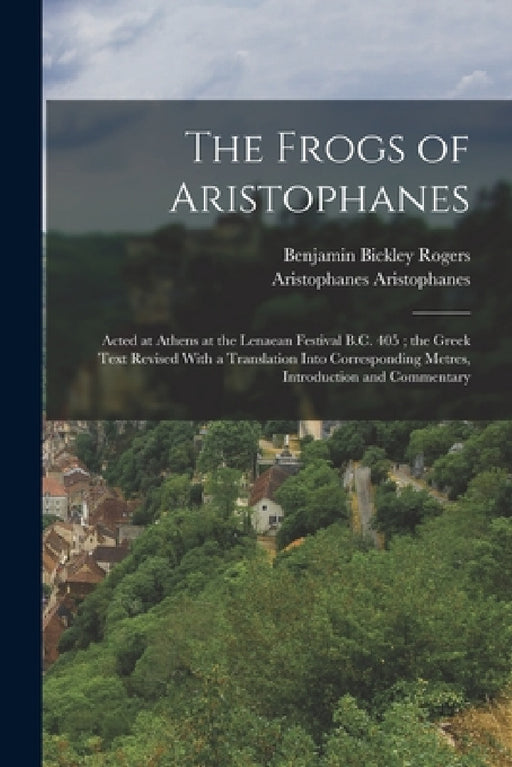 The Frogs of Aristophanes: Acted at Athens at the Lenaean Festival B.C. 405; the Greek Text Revised With a Translation Into Corresponding Metres, by Benjamin Bickley Rogers, Aristophanes Aristophanes