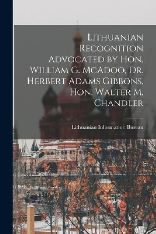 Lithuanian Recognition Advocated by Hon, William G. McAdoo, Dr. Herbert Adams Gibbons, Hon. Walter M. Chandler by Lithuanian Information Bureau (Washin