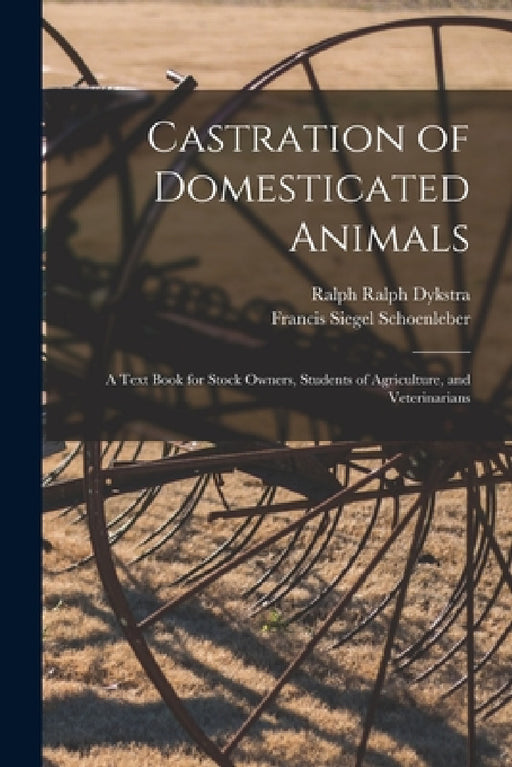 Castration of Domesticated Animals; a Text Book for Stock Owners, Students of Agriculture, and Veterinarians by Francis Siegel Schoenleber, Ralph Ralph Dykstra
