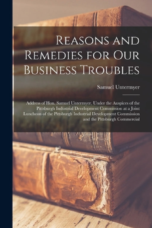 Reasons and Remedies for our Business Troubles; Address of Hon. Samuel Untermyer, Under the Auspices of the Pittsburgh Industrial Development Commissi by Samuel Untermyer