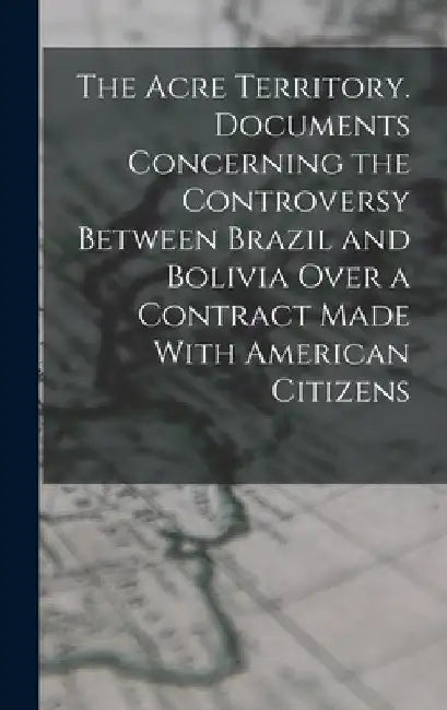 The Acre Territory. Documents Concerning the Controversy Between Brazil and Bolivia Over a Contract Made With American Citizens by Anonymous