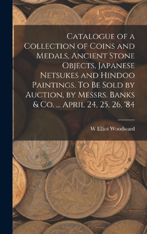 Catalogue of a Collection of Coins and Medals, Ancient Stone Objects, Japanese Netsukes and Hindoo Paintings. To be Sold by Auction, by Messrs. Banks by W. Elliot Woodward