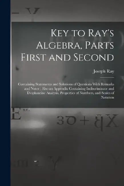 Key to Ray's Algebra, Parts First and Second: Containing Statements and Solutions of Questions With Remarks and Notes; Also an Appendix Containing Ind by Joseph Ray