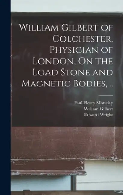 William Gilbert of Colchester, Physician of London, On the Load Stone and Magnetic Bodies, .. by William Gilbert