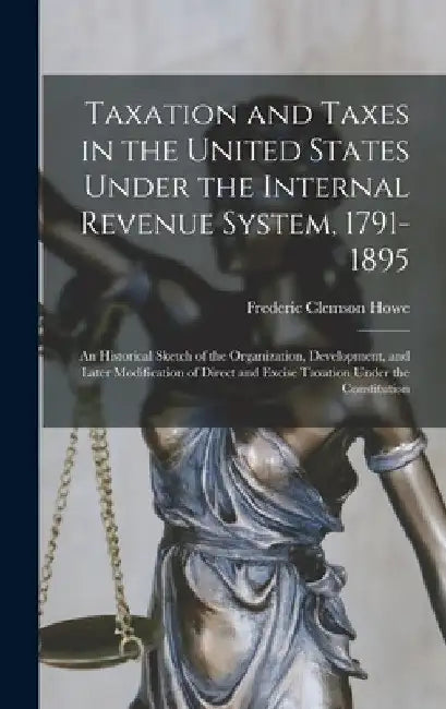 Taxation and Taxes in the United States Under the Internal Revenue System, 1791-1895; an Historical Sketch of the Organization, Development, and Later by Frederic Clemson Howe