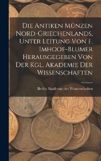 Die antiken Münzen Nord-Griechenlands, unter leitung von F. Imhoof-Blumer herausgegeben von der Kgl. akademie der wissenschaften by Berlin Akademie Der Wissenschaften
