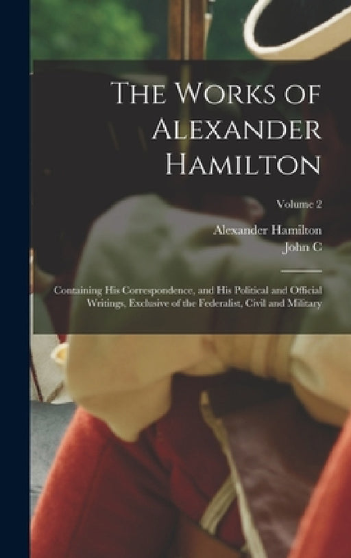 The Works of Alexander Hamilton; Containing his Correspondence, and his Political and Official Writings, Exclusive of the Federalist, Civil and Milita by Alexander Hamilton, John C. 1792-1882 Hamilton