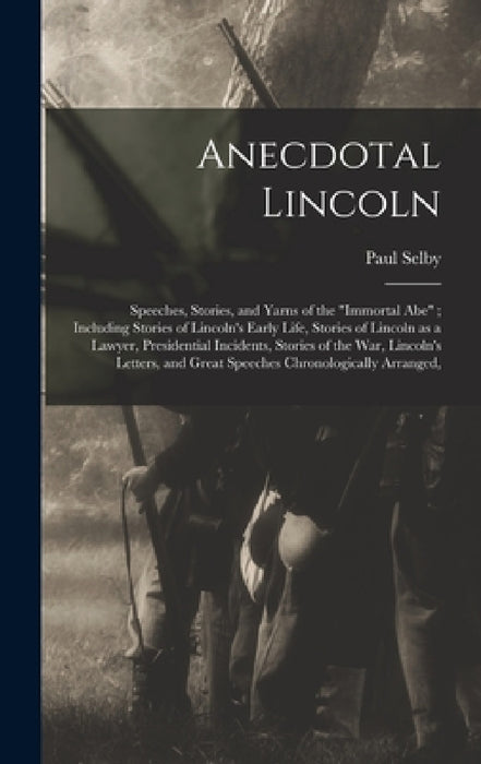 Anecdotal Lincoln: Speeches, Stories, and Yarns of the "Immortal Abe"; Including Stories of Lincoln's Early Life, Stories of Lincoln as a by Paul Selby