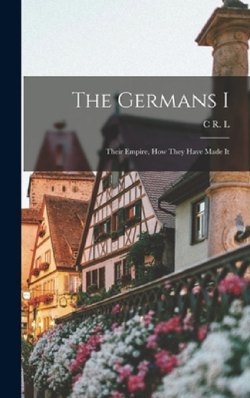 The Germans I: Their Empire, how They Have Made It by C. R. L. 1857-1934 Fletcher