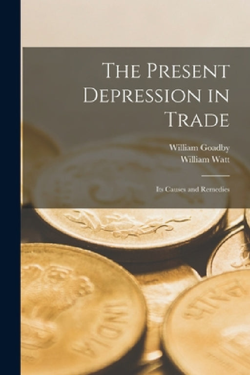 The Present Depression in Trade: Its Causes and Remedies by William Watt, William Goadby