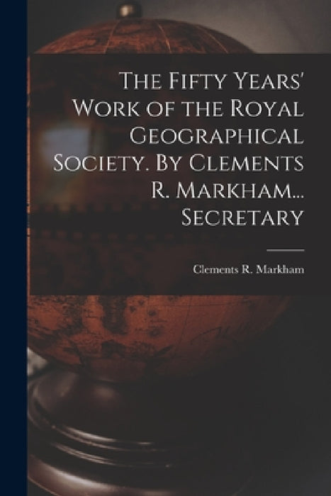 The Fifty Years' Work of the Royal Geographical Society. By Clements R. Markham... Secretary by Clements R. Markham
