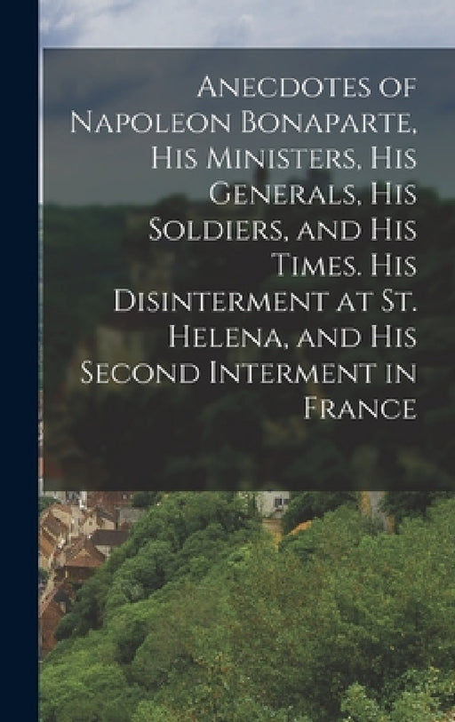 Anecdotes of Napoleon Bonaparte, his Ministers, his Generals, his Soldiers, and his Times. His Disinterment at St. Helena, and his Second Interment in by Anonymous