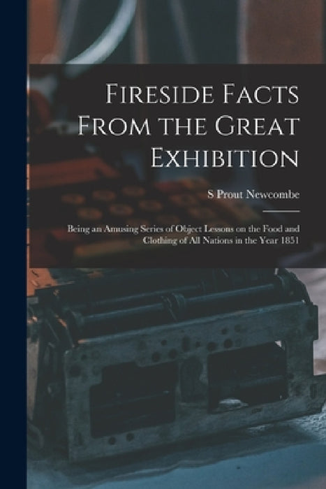 Fireside Facts From the Great Exhibition: Being an Amusing Series of Object Lessons on the Food and Clothing of all Nations in the Year 1851 by S. Prout Newcombe