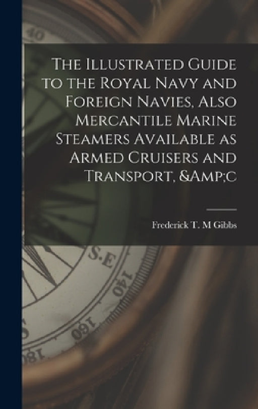 The Illustrated Guide to the Royal Navy and Foreign Navies, Also Mercantile Marine Steamers Available as Armed Cruisers and Transport, &c by Frederick T. M. Gibbs