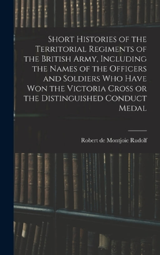 Short Histories of the Territorial Regiments of the British Army, Including the Names of the Officers and Soldiers who Have won the Victoria Cross or by Robert De Montjoie Rudolf