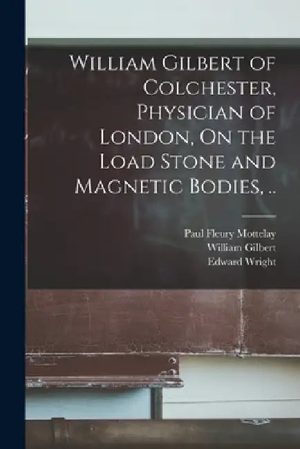 William Gilbert of Colchester, Physician of London, On the Load Stone and Magnetic Bodies, .. by William Gilbert
