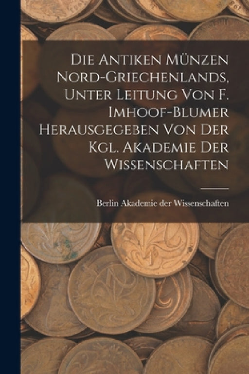 Die antiken Münzen Nord-Griechenlands, unter leitung von F. Imhoof-Blumer herausgegeben von der Kgl. akademie der wissenschaften by Berlin Akademie Der Wissenschaften