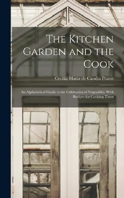The Kitchen Garden and the Cook: An Alphabetical Guide to the Cultivation of Vegetables, With Recipes for Cooking Them by Cecilia Maria De Candia Pearse