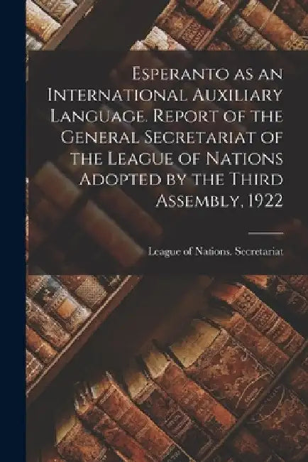 Esperanto as an International Auxiliary Language. Report of the General Secretariat of the League of Nations Adopted by the Third Assembly, 1922 by League of Nations Secretariat