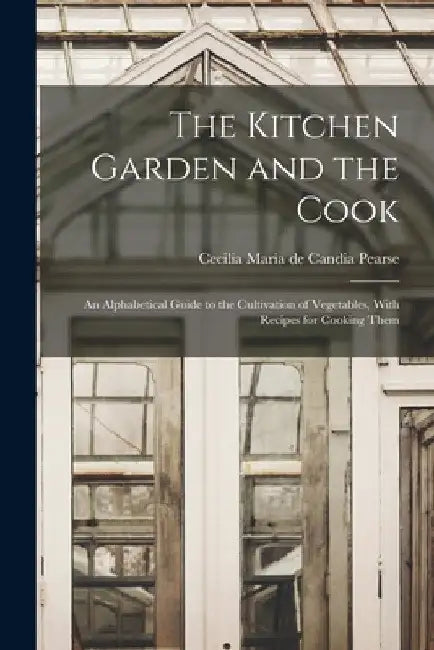 The Kitchen Garden and the Cook: An Alphabetical Guide to the Cultivation of Vegetables, With Recipes for Cooking Them by Cecilia Maria De Candia Pearse