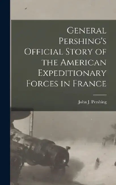 General Pershing's Official Story of the American Expeditionary Forces in France by John J. (John Joseph) 1860 Pershing