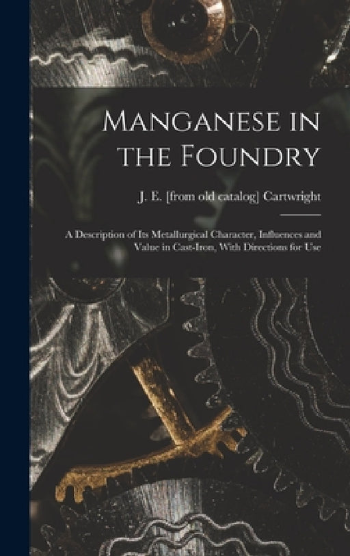 Manganese in the Foundry; a Description of its Metallurgical Character, Influences and Value in Cast-iron, With Directions for Use by J. E. [From Old Catalog] Cartwright