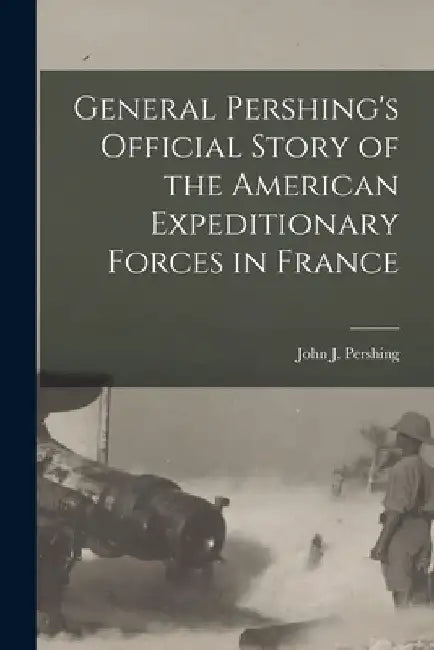 General Pershing's Official Story of the American Expeditionary Forces in France by John J. (John Joseph) 1860 Pershing