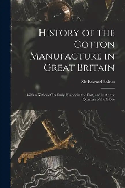 History of the Cotton Manufacture in Great Britain; With a Notice of its Early History in the East, and in all the Quarters of the Globe by Edward Baines