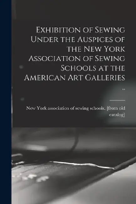 Exhibition of Sewing Under the Auspices of the New York Association of Sewing Schools at the American art Galleries .. by New York Association of Sewing Schools