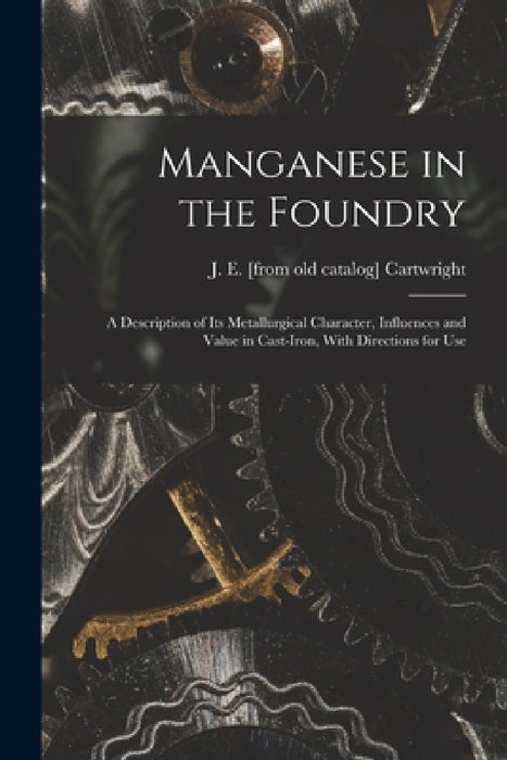 Manganese in the Foundry; a Description of its Metallurgical Character, Influences and Value in Cast-iron, With Directions for Use by J. E. [From Old Catalog] Cartwright