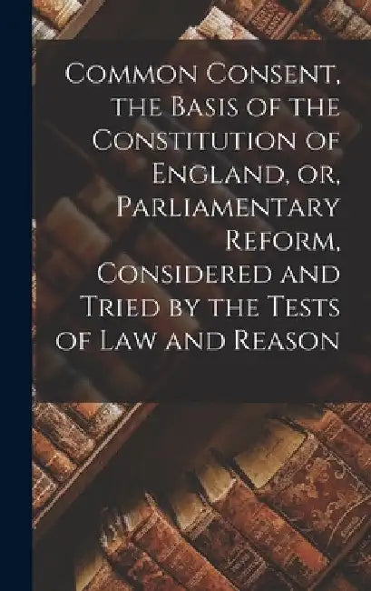 Common Consent, the Basis of the Constitution of England, or, Parliamentary Reform, Considered and Tried by the Tests of law and Reason by Anonymous