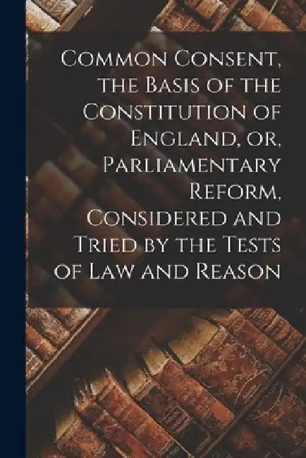 Common Consent, the Basis of the Constitution of England, or, Parliamentary Reform, Considered and Tried by the Tests of law and Reason by Anonymous