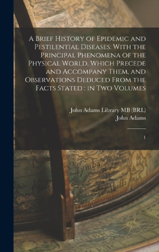 A Brief History of Epidemic and Pestilential Diseases: With the Principal Phenomena of the Physical World, Which Precede and Accompany Them, and Obser by John Adams, John Adams Library (Boston Public Lib